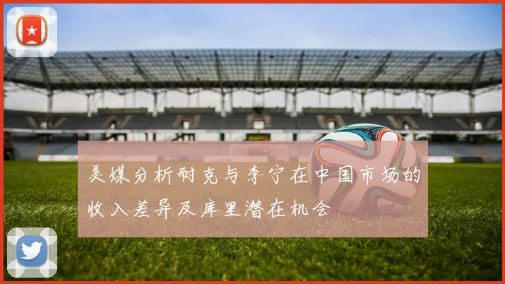 美媒分析耐克与李宁在中国市场的收入差异及库里潜在机会
