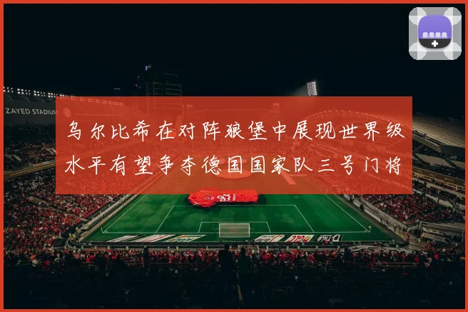 乌尔比希在对阵狼堡中展现世界级水平有望争夺德国国家队三号门将位置