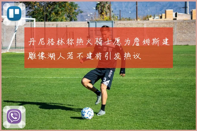 丹尼格林称热火骑士愿为詹姆斯建雕像湖人若不建将引发热议