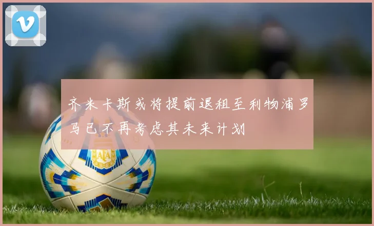 齐米卡斯或将提前退租至利物浦罗马已不再考虑其未来计划