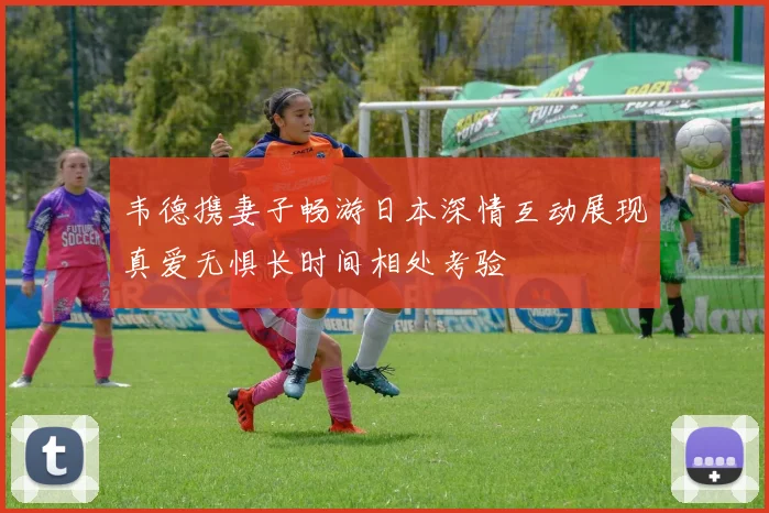 韦德携妻子畅游日本深情互动展现真爱无惧长时间相处考验