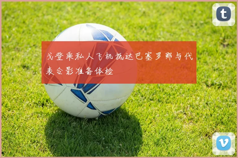戈登乘私人飞机抵达巴塞罗那与代表合影准备体检