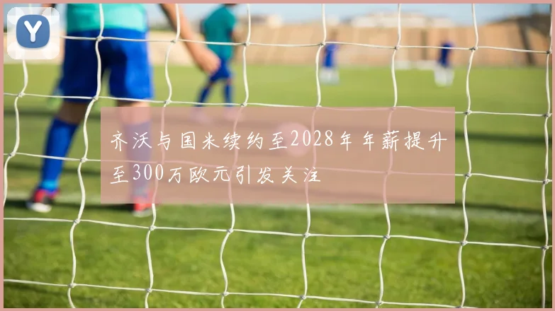 齐沃与国米续约至2028年年薪提升至300万欧元引发关注