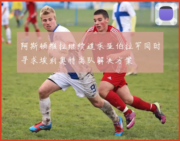 阿斯顿维拉继续追求亚伯拉罕同时寻求埃利奥特离队解决方案